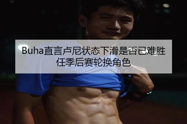 Buha直言卢尼状态下滑是否已难胜任季后赛轮换角色